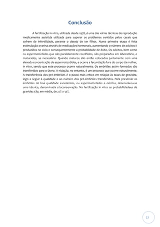 Conclusão
A fertilização in vitro, utilizada desde 1978, é uma das várias técnicas de reprodução
medicamente assistida utilizada para superar os problemas sentidos pelos casais que
sofrem de infertilidade, perante o desejo de ter filhos. Numa primeira etapa é feita
estimulação ovarina através de medicações hormonais, aumentando o número de oócitos II
produzidos no ciclo e consequentemente a probabilidade de êxito. Os oócitos, bem como
os espermatozóides que são paralelamente recolhidos, são preparados em laboratório, e
maturados, se necessário. Quando maturos são então colocados juntamente com uma
elevada concentração de espermatozóides, e ocorre a fecundação fora do corpo da mulher,
in vitro, sendo que este processo ocorre naturalmente. Os embriões assim formados são
transferidos para o útero. A nidação, no entanto, é um processo que ocorre naturalmente.
A transferência dos pré-embriões é o passo mais crítico em relação às taxas de gravidez,
logo a seguir à qualidade e ao número dos pré-embriões transferidos. Para preservar os
embriões de boa qualidade excedentes, ou espermatozóides e oócitos, desenvolveu-se
uma técnica, denominada crioconservação. Na fertilização in vitro as probabilidadees de
gravidez são, em média, de 27% a 33%.

22

 