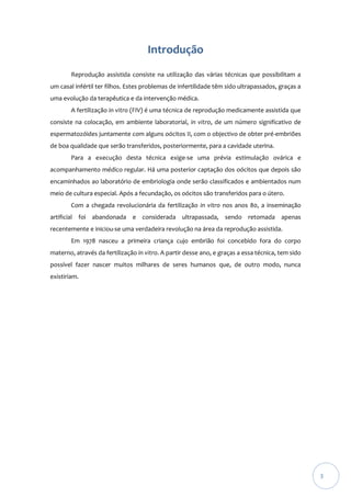 Introdução
Reprodução assistida consiste na utilização das várias técnicas que possibilitam a
um casal infértil ter filhos. Estes problemas de infertilidade têm sido ultrapassados, graças a
uma evolução da terapêutica e da intervenção médica.
A fertilização in vitro (FIV) é uma técnica de reprodução medicamente assistida que
consiste na colocação, em ambiente laboratorial, in vitro, de um número significativo de
espermatozóides juntamente com alguns oócitos II, com o objectivo de obter pré-embriões
de boa qualidade que serão transferidos, posteriormente, para a cavidade uterina.
Para a execução desta técnica exige-se uma prévia estimulação ovárica e
acompanhamento médico regular. Há uma posterior captação dos oócitos que depois são
encaminhados ao laboratório de embriologia onde serão classificados e ambientados num
meio de cultura especial. Após a fecundação, os oócitos são transferidos para o útero.
Com a chegada revolucionária da fertilização in vitro nos anos 80, a inseminação
artificial foi abandonada e considerada ultrapassada, sendo retomada apenas
recentemente e iniciou-se uma verdadeira revolução na área da reprodução assistida.
Em 1978 nasceu a primeira criança cujo embrião foi concebido fora do corpo
materno, através da fertilização in vitro. A partir desse ano, e graças a essa técnica, tem sido
possível fazer nascer muitos milhares de seres humanos que, de outro modo, nunca
existiriam.

3

 