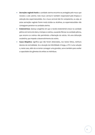 

Secreções vaginais hostis: a cavidade uterina encontra-se protegida pelo muco que
reveste o colo uterino. Este muco cervical é também responsável pela limpeza e
selecção dos espermatozóides. Se o muco cervical não for competente, ou seja, se
estas secreções vaginais forem muito ácidas ou alcalinas, os espermatozóides não
conseguem penetrar na cavidade uterina.



Endometriose: doença congénita em que o tecido endometrial cresce na cavidade
pélvica em torno do útero, trompas e ovários, causando fibrose na cavidade pélvica,
que encerra os ovários não permitindo a libertação do oócito. Há uma disfunção
ovulatória, que impede o desenvolvimento do ovário.



Causa idiopática: significa que não foram detectados, nos testes feitos, nenhuns
desvios da normalidade. Se a duração da infertilidade é longa, a FIV é uma solução
e, neste caso, além de se tentar conseguir uma gravidez, serve também para avaliar
a capacidade dos gâmetas de ambos os indivíduos.

6

 