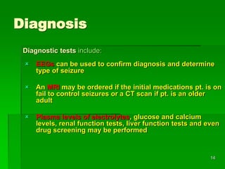 Diagnosis
 EEGs can be used to confirm diagnosis and determine
type of seizure
 An MRI may be ordered if the initial medications pt. is on
fail to control seizures or a CT scan if pt. is an older
adult
 Plasma levels of electrolytes, glucose and calcium
levels, renal function tests, liver function tests and even
drug screening may be performed
Diagnostic tests include:
14
 