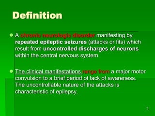 Definition
 A chronic neurologic disorder manifesting by
repeated epileptic seizures (attacks or fits) which
result from uncontrolled discharges of neurons
within the central nervous system
 The clinical manifestations range from a major motor
convulsion to a brief period of lack of awareness.
The uncontrollable nature of the attacks is
characteristic of epilepsy.
3
 