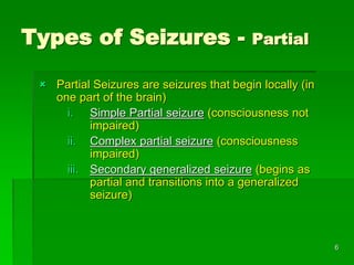 Types of Seizures - Partial
 Partial Seizures are seizures that begin locally (in
one part of the brain)
i. Simple Partial seizure (consciousness not
impaired)
ii. Complex partial seizure (consciousness
impaired)
iii. Secondary generalized seizure (begins as
partial and transitions into a generalized
seizure)
6
 