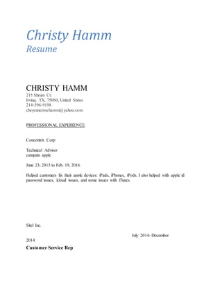 Christy Hamm
Resume
CHRISTY HAMM
215 Shrum Ct.
Irving, TX, 75060, United States
214-596-9198
cheyennerosehamm@yahoo.com
PROFESSIONAL EXPERIENCE
Concentrix Corp
Technical Advisor
campain apple
June 23, 2015 to Feb. 19, 2016
Helped customers fix their apple devices: iPads, iPhones, iPods. I also helped with apple id
password issues, icloud issues, and some issues with iTunes.
Sitel Inc.
July 2014- December
2014
Customer Service Rep
 