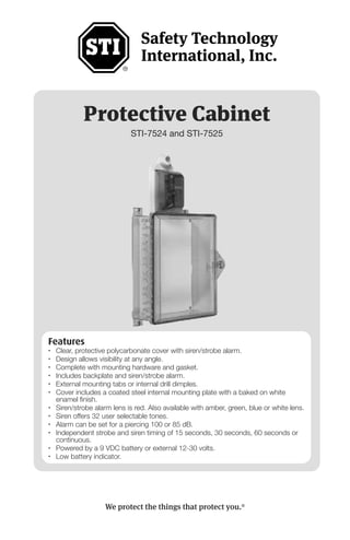 Protective Cabinet
STI-7524 and STI-7525
Features
• Clear, protective polycarbonate cover with siren/strobe alarm.
• Design allows visibility at any angle.
• Complete with mounting hardware and gasket.
• Includes backplate and siren/strobe alarm.
• External mounting tabs or internal drill dimples.
• Cover includes a coated steel internal mounting plate with a baked on white
enamel finish.
• Siren/strobe alarm lens is red. Also available with amber, green, blue or white lens.
• Siren offers 32 user selectable tones.
• Alarm can be set for a piercing 100 or 85 dB.
• Independent strobe and siren timing of 15 seconds, 30 seconds, 60 seconds or
continuous.
• Powered by a 9 VDC battery or external 12-30 volts.
• Low battery indicator.
We protect the things that protect you.®
 