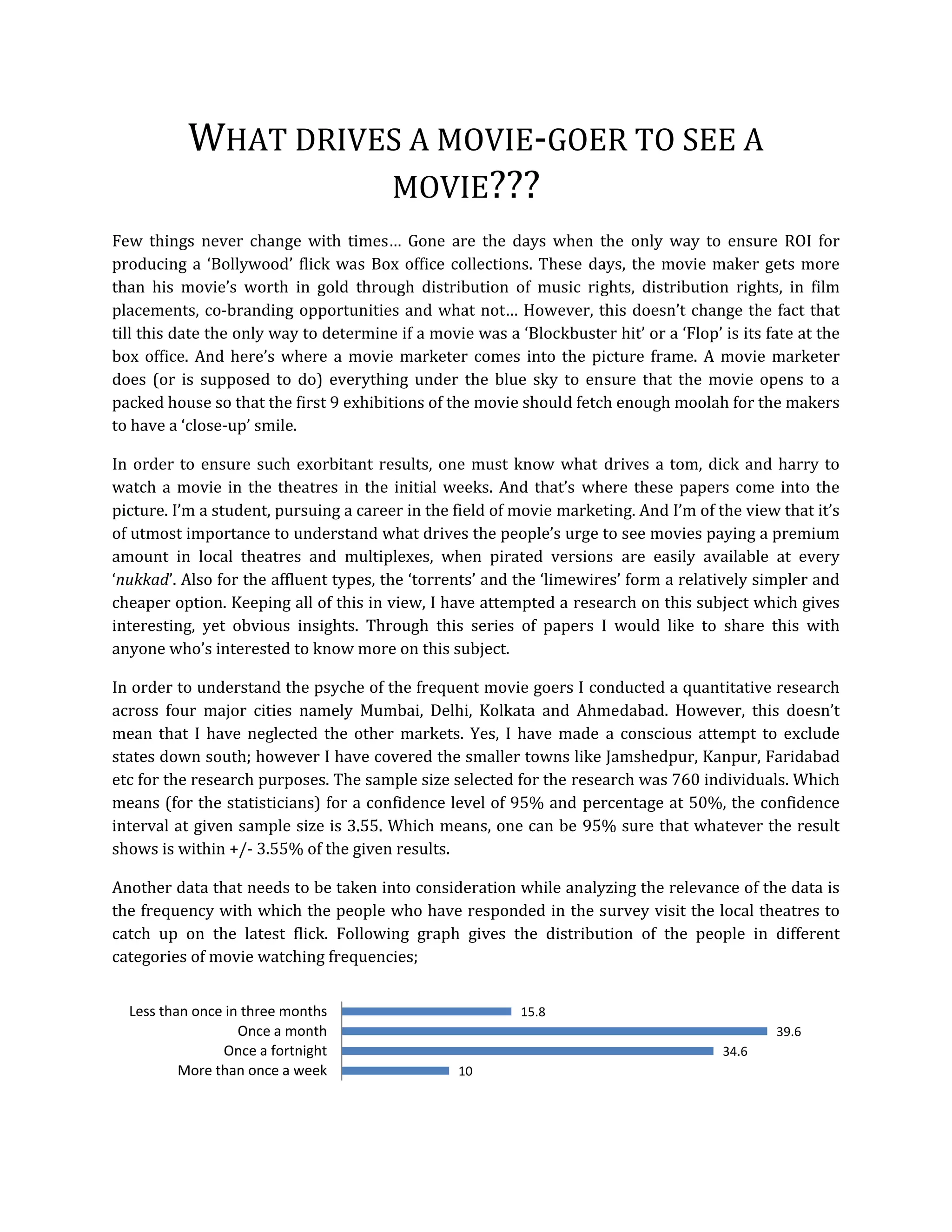 WHAT DRIVES A MOVIE‐GOER TO SEE A 
                     MOVIE???   
Few  things  never  change  with  times…  Gone  are  the  days  when  the  only  way  to  ensure  ROI  for 
producing  a  ‘Bollywood’  flick  was  Box  office  collections.  These  days,  the  movie  maker  gets  more 
than  his  movie’s  worth  in  gold  through  distribution  of  music  rights,  distribution  rights,  in  film 
placements,  co‐branding  opportunities  and  what  not…  However,  this  doesn’t  change  the  fact  that 
till this date the only way to determine if a movie was a ‘Blockbuster hit’ or a ‘Flop’ is its fate at the 
box  office.  And  here’s  where  a  movie  marketer  comes  into  the  picture  frame.  A  movie  marketer 
does  (or  is  supposed  to  do)  everything  under  the  blue  sky  to  ensure  that  the  movie  opens  to  a 
packed house so that the first 9 exhibitions of the movie should fetch enough moolah for the makers 
to have a ‘close‐up’ smile.   

In  order  to  ensure  such  exorbitant  results,  one  must  know  what  drives  a  tom,  dick  and  harry  to 
watch  a  movie  in  the  theatres  in  the  initial  weeks.  And  that’s  where  these  papers  come  into  the 
picture. I’m a student, pursuing a career in the field of movie marketing. And I’m of the view that it’s 
of utmost importance to understand what drives the people’s urge to see movies paying a premium 
amount  in  local  theatres  and  multiplexes,  when  pirated  versions  are  easily  available  at  every 
‘nukkad’. Also for the affluent types, the ‘torrents’ and the ‘limewires’ form a relatively simpler and 
cheaper option. Keeping all of this in view, I have attempted a research on this subject which gives 
interesting,  yet  obvious  insights.  Through  this  series  of  papers  I  would  like  to  share  this  with 
anyone who’s interested to know more on this subject. 

In order to understand the psyche of the frequent movie goers I conducted a quantitative research 
across  four  major  cities  namely  Mumbai,  Delhi,  Kolkata  and  Ahmedabad.  However,  this  doesn’t 
mean  that  I  have  neglected  the  other  markets.  Yes,  I  have  made  a  conscious  attempt  to  exclude 
states down south; however I have covered the smaller towns like Jamshedpur, Kanpur, Faridabad 
etc for the research purposes. The sample size selected for the research was 760 individuals. Which 
means (for the statisticians) for a confidence level of 95% and percentage at 50%, the confidence 
interval at given sample size is 3.55. Which means, one can be  95% sure that whatever the result 
shows is within +/‐ 3.55% of the given results. 

Another data that needs to be taken into consideration while analyzing the relevance of the data is 
the frequency with which the people who have responded in the survey visit the local theatres to 
catch  up  on  the  latest  flick.  Following  graph  gives  the  distribution  of  the  people  in  different 
categories of movie watching frequencies;  


  Less than once in three months                               15.8
                   Once a month                                                                       39.6
                Once a fortnight                                                              34.6
          More than once a week                      10
                                                                                                                 
 