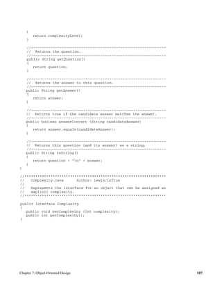 Chapter 7: Object-Oriented Design 107
{
return complexityLevel;
}
//--------------------------------------------------------------
// Returns the question.
//--------------------------------------------------------------
public String getQuestion()
{
return question;
}
//--------------------------------------------------------------
// Returns the answer to this question.
//--------------------------------------------------------------
public String getAnswer()
{
return answer;
}
//--------------------------------------------------------------
// Returns true if the candidate answer matches the answer.
//--------------------------------------------------------------
public boolean answerCorrect (String candidateAnswer)
{
return answer.equals(candidateAnswer);
}
//--------------------------------------------------------------
// Returns this question (and its answer) as a string.
//--------------------------------------------------------------
public String toString()
{
return question + "n" + answer;
}
}
//*****************************************************************
// Complexity.java Author: Lewis/Loftus
//
// Represents the interface for an object that can be assigned an
// explicit complexity.
//*****************************************************************
public interface Complexity
{
public void setComplexity (int complexity);
public int getComplexity();
}
 