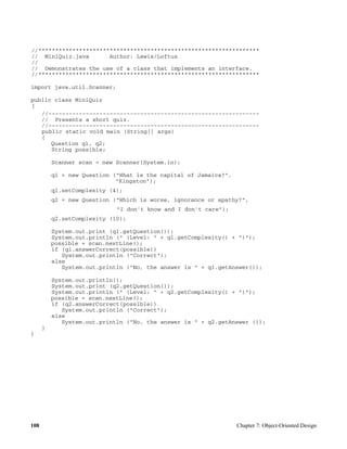 108 Chapter 7: Object-Oriented Design
//*****************************************************************
// MiniQuiz.java Author: Lewis/Loftus
//
// Demonstrates the use of a class that implements an interface.
//*****************************************************************
import java.util.Scanner;
public class MiniQuiz
{
//--------------------------------------------------------------
// Presents a short quiz.
//--------------------------------------------------------------
public static void main (String[] args)
{
Question q1, q2;
String possible;
Scanner scan = new Scanner(System.in);
q1 = new Question ("What is the capital of Jamaica?",
"Kingston");
q1.setComplexity (4);
q2 = new Question ("Which is worse, ignorance or apathy?",
"I don't know and I don't care");
q2.setComplexity (10);
System.out.print (q1.getQuestion());
System.out.println (" (Level: " + q1.getComplexity() + ")");
possible = scan.nextLine();
if (q1.answerCorrect(possible))
System.out.println ("Correct");
else
System.out.println ("No, the answer is " + q1.getAnswer());
System.out.println();
System.out.print (q2.getQuestion());
System.out.println (" (Level: " + q2.getComplexity() + ")");
possible = scan.nextLine();
if (q2.answerCorrect(possible))
System.out.println ("Correct");
else
System.out.println ("No, the answer is " + q2.getAnswer ());
}
}
 