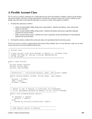 Chapter 7: Object-Oriented Design 109
A Flexible Account Class
File Account.java contains a definition for a simple bank account class with methods to withdraw, deposit, get the balance
and account number, and return a String representation. Note that the constructor for this class creates a random account
number. Save this class to your directory and study it to see how it works. Then modify it as follows:
1. Overload the constructor as follows:
• public Account (double initBal, String owner, long number) - initializes the balance, owner, and account
number as specified
• public Account (double initBal, String owner) - initializes the balance and owner as specified; randomly
generates the account number.
• public Account (String owner) - initializes the owner as specified; sets the initial balance to 0 and randomly
generates the account number.
2. Overload the withdraw method with one that also takes a fee and deducts that fee from the account.
File TestAccount.java contains a simple program that exercises these methods. Save it to your directory, study it to see what
it does, and use it to test your modified Account class.
//************************************************************
// Account.java
//
// A bank account class with methods to deposit to, withdraw from,
// change the name on, and get a String representation
// of the account.
//************************************************************
public class Account
{
private double balance;
private String name;
private long acctNum;
//-------------------------------------------------
//Constructor -- initializes balance, owner, and account number
//-------------------------------------------------
public Account(double initBal, String owner, long number)
{
balance = initBal;
name = owner;
acctNum = number;
}
//-------------------------------------------------
// Checks to see if balance is sufficient for withdrawal.
// If so, decrements balance by amount; if not, prints message.
//-------------------------------------------------
public void withdraw(double amount)
{
if (balance >= amount)
balance -= amount;
else
System.out.println("Insufficient funds");
}
//-------------------------------------------------
// Adds deposit amount to balance.
//-------------------------------------------------
 