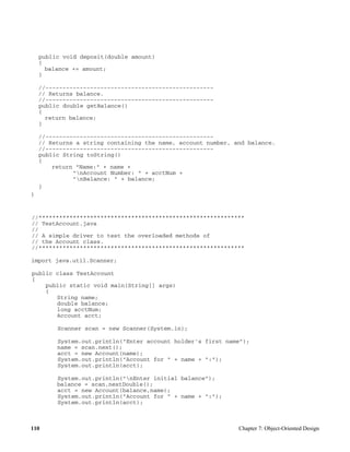 110 Chapter 7: Object-Oriented Design
public void deposit(double amount)
{
balance += amount;
}
//-------------------------------------------------
// Returns balance.
//-------------------------------------------------
public double getBalance()
{
return balance;
}
//-------------------------------------------------
// Returns a string containing the name, account number, and balance.
//-------------------------------------------------
public String toString()
{
return "Name:" + name +
"nAccount Number: " + acctNum +
"nBalance: " + balance;
}
}
//************************************************************
// TestAccount.java
//
// A simple driver to test the overloaded methods of
// the Account class.
//************************************************************
import java.util.Scanner;
public class TestAccount
{
public static void main(String[] args)
{
String name;
double balance;
long acctNum;
Account acct;
Scanner scan = new Scanner(System.in);
System.out.println("Enter account holder's first name");
name = scan.next();
acct = new Account(name);
System.out.println("Account for " + name + ":");
System.out.println(acct);
System.out.println("nEnter initial balance");
balance = scan.nextDouble();
acct = new Account(balance,name);
System.out.println("Account for " + name + ":");
System.out.println(acct);
 