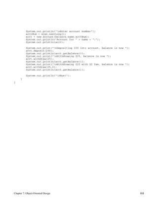 Chapter 7: Object-Oriented Design 111
System.out.println("nEnter account number");
acctNum = scan.nextLong();
acct = new Account(balance,name,acctNum);
System.out.println("Account for " + name + ":");
System.out.println(acct);
System.out.print("nDepositing 100 into account, balance is now ");
acct.deposit(100);
System.out.println(acct.getBalance());
System.out.print("nWithdrawing $25, balance is now ");
acct.withdraw(25);
System.out.println(acct.getBalance());
System.out.print("nWithdrawing $25 with $2 fee, balance is now ");
acct.withdraw(25,2);
System.out.println(acct.getBalance());
System.out.println("nBye!");
}
}
 
