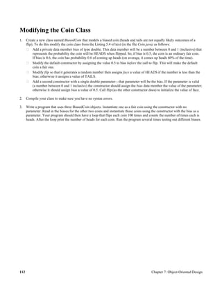 112 Chapter 7: Object-Oriented Design
Modifying the Coin Class
1. Create a new class named BiasedCoin that models a biased coin (heads and tails are not equally likely outcomes of a
flip). To do this modify the coin class from the Listing 5.4 of text (in the file Coin.java) as follows:
Add a private data member bias of type double. This data member will be a number between 0 and 1 (inclusive) that
represents the probability the coin will be HEADS when flipped. So, if bias is 0.5, the coin is an ordinary fair coin.
If bias is 0.6, the coin has probability 0.6 of coming up heads (on average, it comes up heads 60% of the time).
Modify the default constructor by assigning the value 0.5 to bias before the call to flip. This will make the default
coin a fair one.
Modify flip so that it generates a random number then assigns face a value of HEADS if the number is less than the
bias; otherwise it assigns a value of TAILS.
Add a second constructor with a single double parameter—that parameter will be the bias. If the parameter is valid
(a number between 0 and 1 inclusive) the constructor should assign the bias data member the value of the parameter;
otherwise it should assign bias a value of 0.5. Call flip (as the other constructor does) to initialize the value of face.
2. Compile your class to make sure you have no syntax errors.
3. Write a program that uses three BiasedCoin objects. Instantiate one as a fair coin using the constructor with no
parameter. Read in the biases for the other two coins and instantiate those coins using the constructor with the bias as a
parameter. Your program should then have a loop that flips each coin 100 times and counts the number of times each is
heads. After the loop print the number of heads for each coin. Run the program several times testing out different biases.
 