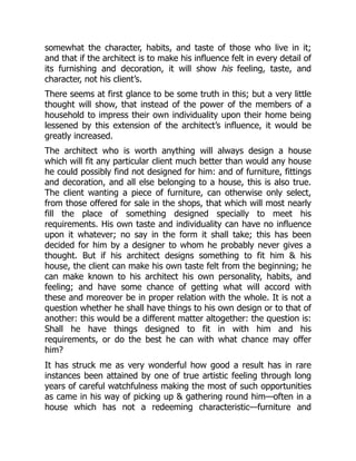 somewhat the character, habits, and taste of those who live in it;
and that if the architect is to make his influence felt in every detail of
its furnishing and decoration, it will show his feeling, taste, and
character, not his client’s.
There seems at first glance to be some truth in this; but a very little
thought will show, that instead of the power of the members of a
household to impress their own individuality upon their home being
lessened by this extension of the architect’s influence, it would be
greatly increased.
The architect who is worth anything will always design a house
which will fit any particular client much better than would any house
he could possibly find not designed for him: and of furniture, fittings
and decoration, and all else belonging to a house, this is also true.
The client wanting a piece of furniture, can otherwise only select,
from those offered for sale in the shops, that which will most nearly
fill the place of something designed specially to meet his
requirements. His own taste and individuality can have no influence
upon it whatever; no say in the form it shall take; this has been
decided for him by a designer to whom he probably never gives a
thought. But if his architect designs something to fit him & his
house, the client can make his own taste felt from the beginning; he
can make known to his architect his own personality, habits, and
feeling; and have some chance of getting what will accord with
these and moreover be in proper relation with the whole. It is not a
question whether he shall have things to his own design or to that of
another: this would be a different matter altogether: the question is:
Shall he have things designed to fit in with him and his
requirements, or do the best he can with what chance may offer
him?
It has struck me as very wonderful how good a result has in rare
instances been attained by one of true artistic feeling through long
years of careful watchfulness making the most of such opportunities
as came in his way of picking up & gathering round him—often in a
house which has not a redeeming characteristic—furniture and
 