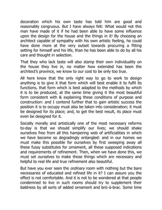decoration which his own taste has told him are good and
reasonably congruous. But I have always felt: What would not this
man have made of it if he had been able to have some influence
upon the design for the house and the things in it! By choosing an
architect capable of sympathy with his own artistic feeling, he could
have done more at the very outset towards procuring a fitting
setting for himself and his life, than he has been able to do by all his
care and thought in selection.
That they who lack taste will also stamp their own individuality on
the house they live in, no matter how extended has been the
architect’s province, we know to our cost to be only too true.
All here know that the only right way to go to work to design
anything is to give it that form which will best enable it to fulfil its
functions, that form which is best adapted to the methods by which
it is to be produced, at the same time giving it the most beautiful
form consistent with & explaining these conditions of purpose and
construction: and I contend further that to gain artistic success the
position it is to occupy must also be taken into consideration; it must
be designed for its place; and, to get the best result, its place must
even be designed for it.
Socially morally and artistically one of the most necessary reforms
to-day is that we should simplify our lives; we should shake
ourselves free from all this hampering web of artificialities in which
we have become so degradingly entangled: and in our homes we
must make this possible for ourselves by first sweeping away all
these fussy substitutes for ornament, all these supposed indications
and requirements of refinement. Then, when we have done this, we
must set ourselves to make those things which are necessary and
helpful to real life and true refinement also beautiful.
But have you ever seen the ordinary room with nothing but the bare
necessaries of educated and refined life in it? I can assure you the
effect is not comfortable. And it is not to be wondered at that people
condemned to live in such rooms should try to supplement their
baldness by all sorts of added ornament and bric-à-brac. Some time
 