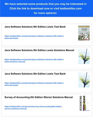We have selected some products that you may be interested in
Click the link to download now or visit testbankfan.com
for more options!.
Java Software Solutions 9th Edition Lewis Test Bank
https://testbankfan.com/product/java-software-solutions-9th-edition-
lewis-test-bank/
Java Software Solutions 8th Edition Lewis Solutions Manual
https://testbankfan.com/product/java-software-solutions-8th-edition-
lewis-solutions-manual/
Java Software Solutions 8th Edition Lewis Test Bank
https://testbankfan.com/product/java-software-solutions-8th-edition-
lewis-test-bank/
Survey of Accounting 6th Edition Warren Solutions Manual
https://testbankfan.com/product/survey-of-accounting-6th-edition-
warren-solutions-manual/
 