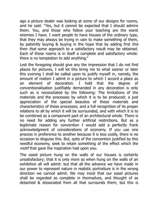 ago a picture dealer was looking at some of our designs for rooms,
and he said: “Yes, but it cannot be expected that I should admire
them. You, and those who follow your teaching are the worst
enemies I have. I want people to have houses of the ordinary type,
that they may always be trying in vain to make something of them,
by patiently buying & buying in the hope that by adding first this
then that some approach to a satisfactory result may be obtained.
Each of these rooms is in itself a complete and satisfactory whole:
there is no temptation to add anything.”
Lest the foregoing should give any the impression that I do not find
places for pictures, I will let this bring me to what sooner or later
this evening I shall be called upon to justify myself in, namely, the
amount of realism I admit in a picture to which I accord a place as
an element of decoration. I hold that the degree of
conventionalisation justifiably demanded in any decoration is only
such as is necessitated by the following: The limitations of the
materials and the processes by which it is to be produced; a just
appreciation of the special beauties of these materials and
characteristics of these processes; and a full recognition of its proper
relations to all by which it will be surrounded, and with which it is to
be combined as a component part of an architectural whole. There is
no need for adding any further artificial restrictions. But as a
legitimate reason for convention I would add a perfectly frank
acknowledgment of considerations of economy. If you use one
process in preference to another because it is less costly, there is no
occasion to disguise this. But, spite of the convention justified by this
needful economy, seek to retain something of the effect which the
motif that gave the inspiration had upon you.
The easel picture hung on the walls of our houses is certainly
unsatisfactory; that it is only more so when hung on the walls of an
exhibition all will admit: but that all the advance we have made in
our power to represent nature in realistic portraiture is in the wrong
direction we cannot admit. We may insist that our easel pictures
shall be regarded as complete in themselves, and thought of as
detached & dissociated from all that surrounds them; but this is
 