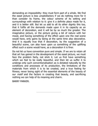 demanding an impossibility: they must form part of a whole. We find
the easel picture is less unsatisfactory if we do nothing more for it
than consider its frame, the colour scheme of its setting and
surroundings with relation to it: give it a definite place made for it,
and it is better still. But let us add to all its other dignity this too,
that it fulfils all the demands made upon it in its capacity as an
element of decoration, and it will be by so much the greater. The
imaginative picture, or the picture giving a bit of nature with her
mood, and having something of the effect upon one the real scene
would have, only gains by being at the same time also decorative.
And it is equally true that if decoration, by the suggestion of a
beautiful scene, can also have upon us something of the uplifting
effect such a scene would have, as a decoration it is finer.
Do not let us have convention pure and simple. If we are to retain all
that art has gained in the development of the easel picture, we must
face the problem fairly, not shirk it. Let us first have something
which we feel to be really beautiful, and then let us suffer it to
undergo only such conventionalisation as is dictated naturally by the
conditions and processes of its production, the limitations of the
materials from which it is to be created, and a true feeling for
fitness; never losing sight of the essential elements of the beauty of
our motif and the factors in creating that beauty, and sacrificing
nothing we can help of its meaning and charm.
BARRY PARKER.
 