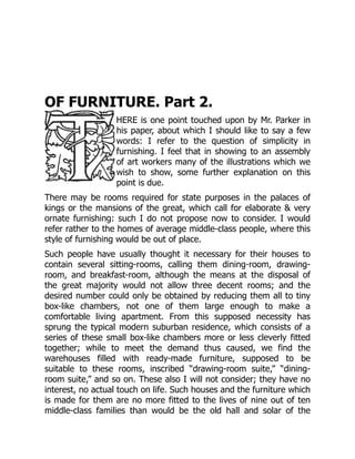 OF FURNITURE. Part 2.
HERE is one point touched upon by Mr. Parker in
his paper, about which I should like to say a few
words: I refer to the question of simplicity in
furnishing. I feel that in showing to an assembly
of art workers many of the illustrations which we
wish to show, some further explanation on this
point is due.
There may be rooms required for state purposes in the palaces of
kings or the mansions of the great, which call for elaborate & very
ornate furnishing: such I do not propose now to consider. I would
refer rather to the homes of average middle-class people, where this
style of furnishing would be out of place.
Such people have usually thought it necessary for their houses to
contain several sitting-rooms, calling them dining-room, drawing-
room, and breakfast-room, although the means at the disposal of
the great majority would not allow three decent rooms; and the
desired number could only be obtained by reducing them all to tiny
box-like chambers, not one of them large enough to make a
comfortable living apartment. From this supposed necessity has
sprung the typical modern suburban residence, which consists of a
series of these small box-like chambers more or less cleverly fitted
together; while to meet the demand thus caused, we find the
warehouses filled with ready-made furniture, supposed to be
suitable to these rooms, inscribed “drawing-room suite,” “dining-
room suite,” and so on. These also I will not consider; they have no
interest, no actual touch on life. Such houses and the furniture which
is made for them are no more fitted to the lives of nine out of ten
middle-class families than would be the old hall and solar of the
 