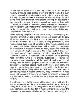 middle ages with their rude fittings. My contention is that the great
majority of middle-class families live in one sitting-room. It is even
pathetic to watch their attempts to do this in houses which seem
specially designed to make it as difficult as possible. Many make the
dining-room serve them for a living-room, wasting the best room in
the house by keeping it vacant, except on more or less state
occasions; others live in the drawing-room, taking their meals only in
the dining-room. But whatever the arrangement, they all alike seem
to be hampered for want of a good comfortable living-room
designed and furnished as such.
I want specially to speak of rooms of this class, in the designing and
furnishing of which we are at once brought into touch with the daily
life of the household, and have scope to consider and meet their
actual requirements. In such a room, if they possessed it, most
families would take some at any rate of their meals; suitable table
and seats must therefore be provided, with something of the nature
of a sideboard or dresser to hold the many accessories which are
most conveniently kept in the room. The ladies would do their work
here and should have cupboards or other provision for their
numerous apparatus. A piano and place to keep music will generally
need providing; while book shelves, cupboards or drawers for
newspapers and magazines, will be required; and some kind of
writing table or bureau properly fitted to contain the household
stationery & business papers would mostly be a great boon. The
room too should have cosy seats, and something in the way of a
sofa or settle as the family will sit and rest here; and these must be
comfortably placed in relation to the fire, door, and windows. A place
would not uncommonly have to be found for children to spend at
any rate part of the day, which implies a toy drawer and some space
for play.
It is of course only in the smaller middle-class house—which by the
way is numerically far the most important—that the whole of the
family life is carried on in one sitting-room: but the need of a good
living-room is none the less felt in many a larger house where the
means of the occupants will allow of their having more rooms than
 