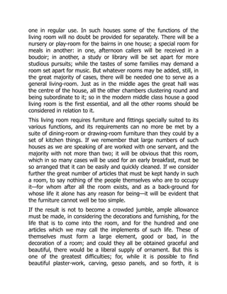 one in regular use. In such houses some of the functions of the
living room will no doubt be provided for separately. There will be a
nursery or play-room for the bairns in one house; a special room for
meals in another: in one, afternoon callers will be received in a
boudoir; in another, a study or library will be set apart for more
studious pursuits; while the tastes of some families may demand a
room set apart for music. But whatever rooms may be added, still, in
the great majority of cases, there will be needed one to serve as a
general living-room. Just as in the middle ages the great hall was
the centre of the house, all the other chambers clustering round and
being subordinate to it; so in the modern middle class house a good
living room is the first essential, and all the other rooms should be
considered in relation to it.
This living room requires furniture and fittings specially suited to its
various functions, and its requirements can no more be met by a
suite of dining-room or drawing-room furniture than they could by a
set of kitchen things. If we remember that large numbers of such
houses as we are speaking of are worked with one servant, and the
majority with not more than two; it will be obvious that this room,
which in so many cases will be used for an early breakfast, must be
so arranged that it can be easily and quickly cleaned. If we consider
further the great number of articles that must be kept handy in such
a room, to say nothing of the people themselves who are to occupy
it—for whom after all the room exists, and as a back-ground for
whose life it alone has any reason for being—it will be evident that
the furniture cannot well be too simple.
If the result is not to become a crowded jumble, ample allowance
must be made, in considering the decorations and furnishing, for the
life that is to come into the room, and for the hundred and one
articles which we may call the implements of such life. These of
themselves must form a large element, good or bad, in the
decoration of a room; and could they all be obtained graceful and
beautiful, there would be a liberal supply of ornament. But this is
one of the greatest difficulties; for, while it is possible to find
beautiful plaster-work, carving, gesso panels, and so forth, it is
 