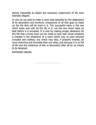 almost impossible to obtain the necessary implements of life even
tolerably elegant.
In vain do we seek to make a room look beautiful by the elaboration
of its decoration and furniture, irrespective of all that goes to make
up the life that will be lived in it. The successful room is the one
which looks well with all the life in it, not the one which looks its
best before it is occupied. It is only by making proper allowance for
this life that a living room can be made to look well. Great simplicity
is needed in the treatment of a room which may so soon become
crowded and restless; but which may also, if properly treated, be
more charming and homelike than any other, just because it is so full
of life and the evidences of life—a decoration after all by no means
to be despised.
RAYMOND UNWIN.
 