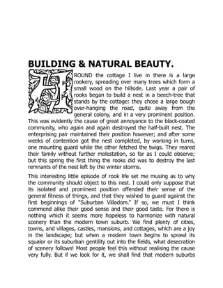 BUILDING & NATURAL BEAUTY.
ROUND the cottage I live in there is a large
rookery, spreading over many trees which form a
small wood on the hillside. Last year a pair of
rooks began to build a nest in a beech-tree that
stands by the cottage: they chose a large bough
over-hanging the road, quite away from the
general colony, and in a very prominent position.
This was evidently the cause of great annoyance to the black-coated
community, who again and again destroyed the half-built nest. The
enterprising pair maintained their position however; and after some
weeks of contention got the nest completed, by working in turns,
one mounting guard while the other fetched the twigs. They reared
their family without further molestation, so far as I could observe;
but this spring the first thing the rooks did was to destroy the last
remnants of the nest left by the winter storms.
This interesting little episode of rook life set me musing as to why
the community should object to this nest. I could only suppose that
its isolated and prominent position offended their sense of the
general fitness of things, and that they wished to guard against the
first beginnings of “Suburban Villadom.” If so, we must I think
commend alike their good sense and their good taste. For there is
nothing which it seems more hopeless to harmonize with natural
scenery than the modern town suburb. We find plenty of cities,
towns, and villages, castles, mansions, and cottages, which are a joy
in the landscape; but when a modern town begins to sprawl its
squalor or its suburban gentility out into the fields, what desecration
of scenery follows! Most people feel this without realising the cause
very fully. But if we look for it, we shall find that modern suburbs
 