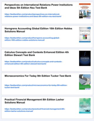 Perspectives on International Relations Power Institutions
and Ideas 5th Edition Nau Test Bank
https://testbankfan.com/product/perspectives-on-international-
relations-power-institutions-and-ideas-5th-edition-nau-test-bank/
Horngrens Accounting Global Edition 10th Edition Nobles
Solutions Manual
https://testbankfan.com/product/horngrens-accounting-global-
edition-10th-edition-nobles-solutions-manual/
Calculus Concepts and Contexts Enhanced Edition 4th
Edition Stewart Test Bank
https://testbankfan.com/product/calculus-concepts-and-contexts-
enhanced-edition-4th-edition-stewart-test-bank/
Microeconomics For Today 9th Edition Tucker Test Bank
https://testbankfan.com/product/microeconomics-for-today-9th-edition-
tucker-test-bank/
Practical Financial Management 8th Edition Lasher
Solutions Manual
https://testbankfan.com/product/practical-financial-management-8th-
edition-lasher-solutions-manual/
 