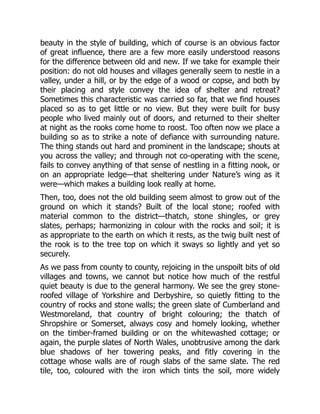 beauty in the style of building, which of course is an obvious factor
of great influence, there are a few more easily understood reasons
for the difference between old and new. If we take for example their
position: do not old houses and villages generally seem to nestle in a
valley, under a hill, or by the edge of a wood or copse, and both by
their placing and style convey the idea of shelter and retreat?
Sometimes this characteristic was carried so far, that we find houses
placed so as to get little or no view. But they were built for busy
people who lived mainly out of doors, and returned to their shelter
at night as the rooks come home to roost. Too often now we place a
building so as to strike a note of defiance with surrounding nature.
The thing stands out hard and prominent in the landscape; shouts at
you across the valley; and through not co-operating with the scene,
fails to convey anything of that sense of nestling in a fitting nook, or
on an appropriate ledge—that sheltering under Nature’s wing as it
were—which makes a building look really at home.
Then, too, does not the old building seem almost to grow out of the
ground on which it stands? Built of the local stone; roofed with
material common to the district—thatch, stone shingles, or grey
slates, perhaps; harmonizing in colour with the rocks and soil; it is
as appropriate to the earth on which it rests, as the twig built nest of
the rook is to the tree top on which it sways so lightly and yet so
securely.
As we pass from county to county, rejoicing in the unspoilt bits of old
villages and towns, we cannot but notice how much of the restful
quiet beauty is due to the general harmony. We see the grey stone-
roofed village of Yorkshire and Derbyshire, so quietly fitting to the
country of rocks and stone walls; the green slate of Cumberland and
Westmoreland, that country of bright colouring; the thatch of
Shropshire or Somerset, always cosy and homely looking, whether
on the timber-framed building or on the whitewashed cottage; or
again, the purple slates of North Wales, unobtrusive among the dark
blue shadows of her towering peaks, and fitly covering in the
cottage whose walls are of rough slabs of the same slate. The red
tile, too, coloured with the iron which tints the soil, more widely
 