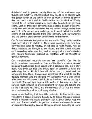 distributed and in greater variety than any of the roof coverings,
though not exactly a natural product only needs to be clothed with
the golden green of the lichen to look as much at home as any of
the rest: we know it well in Staffordshire, and to think of Whitby
without its red roofs is to realise at once what beauty it can give to a
scene. Each of these roof coverings has a special beauty of its own;
some look well almost anywhere; but we do not always realise how
much of roofs we see in a landscape, or to what extent the restful
charm of old places springs from their harmony with surroundings
and the general prevalence of one material in the district.
Our fathers were not tempted as we are in this. They had to use the
local material and to stick to it. There were no railways in their time
carrying blue slates to Whitby, or red tiles to North Wales. Now all
these materials are brought to our doors, and the builder chooses
each according to his own fad; and so we get all sorts of materials
and colours hopelessly jumbled up together, with no thought of
general harmony.
Our manufactured materials too are less beautiful. Our tiles by
perfect machinery are made so true and flat that a modern tile roof
looks as though it had been ironed with a polishing iron, like a shirt
front. And both our tiles and bricks tend to become so hard and
forbidding that no kindly lichen will clothe them, no wind and rain
soften and tone them. It gives one something of a shock to see the
delicate clematis and the clinging ivy struggling with a wall which,
after twenty or thirty years, still looks as hard and new as the day it
was built. The old tiles were a little curled in burning, and had a
surface rough enough to afford lodgment for moss and lichen; and
so the lines were less hard, and the newness of surface and colour
soon mellowed into all sorts of lovely shades.
Many an old building that has little pretension to fine architecture,
yet adorns a scene of natural beauty by its simple fitness of design,
where a modern one would probably spoil it. Such design was the
outcome of a natural effort to get the most use and convenience out
of materials thoroughly known. Hence a general suitability is found
 