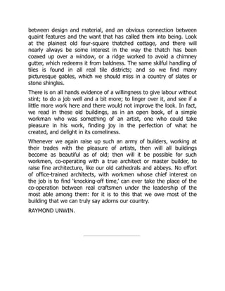 between design and material, and an obvious connection between
quaint features and the want that has called them into being. Look
at the plainest old four-square thatched cottage, and there will
nearly always be some interest in the way the thatch has been
coaxed up over a window, or a ridge worked to avoid a chimney
gutter, which redeems it from baldness. The same skilful handling of
tiles is found in all real tile districts; and so we find many
picturesque gables, which we should miss in a country of slates or
stone shingles.
There is on all hands evidence of a willingness to give labour without
stint; to do a job well and a bit more; to linger over it, and see if a
little more work here and there would not improve the look. In fact,
we read in these old buildings, as in an open book, of a simple
workman who was something of an artist, one who could take
pleasure in his work, finding joy in the perfection of what he
created, and delight in its comeliness.
Whenever we again raise up such an army of builders, working at
their trades with the pleasure of artists, then will all buildings
become as beautiful as of old; then will it be possible for such
workmen, co-operating with a true architect or master builder, to
raise fine architecture, like our old cathedrals and abbeys. No effort
of office-trained architects, with workmen whose chief interest on
the job is to find ‘knocking-off time,’ can ever take the place of the
co-operation between real craftsmen under the leadership of the
most able among them: for it is to this that we owe most of the
building that we can truly say adorns our country.
RAYMOND UNWIN.
 