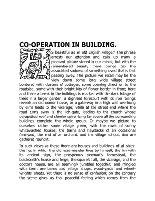 CO-OPERATION IN BUILDING.
S beautiful as an old English village.” The phrase
arrests our attention and calls up many a
pleasant picture stored in our minds; but with the
remembered beauty there comes too the
associated sadness of something loved that is fast
passing away. The picture we recall may be the
view down some long wide village street
bordered with clusters of cottages, some opening direct on to the
roadside, some with their bright bits of flower border in front; here
and there a break in the buildings is marked with the dark foliage of
trees in a larger garden; a dignified forecourt with its iron railings
reveals an old manor house, or a gate-way in a high wall overhung
by elms leads to the vicarage; while at the street end where the
road turns away is the lich-gate, leading to the church whose
parapetted roof and slender spire rising far above all the surrounding
buildings complete the whole group. Or maybe we picture to
ourselves rather some village green, with the rows of sunny
whitewashed houses, the barns and haystacks of an occasional
farmyard, the end of an orchard, and the village school, that are
gathered round it.
In such views as these there are houses and buildings of all sizes:
the hut in which the old road-mender lives by himself, the inn with
its ancient sign, the prosperous yeoman’s homestead, the
blacksmith’s house and forge, the squire’s hall, the vicarage, and the
doctor’s house, are all seemingly jumbled together; and mingled
with them are barns and village shops, wood-yards and wheel-
wrights’ sheds. Yet there is no sense of confusion; on the contrary
the scene gives us that peaceful feeling which comes from the
 