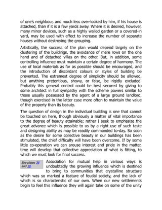 See plates 36
and 38.
of one’s neighbour, and much less over-looked by him, if his house is
attached, than if it is a few yards away. Where it is desired, however,
many minor devices, such as a highly walled garden or a covered-in
yard, may be used with effect to increase the number of separate
houses without destroying the grouping.
Artistically, the success of the plan would depend largely on the
clustering of the buildings, the avoidance of mere rows on the one
hand and of detached villas on the other. But, in addition, some
controlling influence must maintain a certain degree of harmony. The
use of local materials as far as possible should be encouraged, and
the introduction of discordant colours or styles of building be
prevented. The extremest degree of simplicity should be allowed,
but anything pretentious, showy, or false, be rigidly excluded.
Probably this general control could be best secured by giving to
some architect in full sympathy with the scheme powers similar to
those usually possessed by the agent of a large ground landlord,
though exercised in the latter case more often to maintain the value
of the property than its beauty.
The question of design in the individual building is one that cannot
be touched on here, though obviously a matter of vital importance
to the degree of beauty attainable; rather I seek to emphasize the
great advance which is possible to us by a right use of such taste
and designing ability as may be readily commanded to-day. So soon
as the desire for some collective beauty in our buildings has been
stimulated, the chief difficulty will have been overcome. If by some
little co-operation we can arouse interest and pride in the matter,
time will develop that collective appreciation of what is fitting, to
which we must look for final success.
Association for mutual help in various ways is
undoubtedly the growing influence which is destined
to bring to communities that crystalline structure
which was so marked a feature of feudal society, and the lack of
which is so characteristic of our own. When our new settlements
begin to feel this influence they will again take on some of the unity
 
