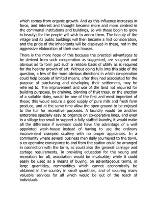which comes from organic growth. And as this influence increases in
force, and interest and thought become more and more centred in
the communal institutions and buildings, so will these begin to grow
in beauty; for the people will wish to adorn them. The beauty of the
village and its public buildings will then become a first consideration,
and the pride of the inhabitants will be displayed in these, not in the
aggressive elaboration of their own houses.
There is the more hope of this because the practical advantages to
be derived from such co-operation as suggested, are so great and
obvious as to form just such a reliable basis of utility as is required
for the healthy growth of art. Without going fully into this side of the
question, a few of the more obvious directions in which co-operation
could help people of limited means, after they had associated for the
purpose of purchasing and developing their settlement, may be
referred to. The improvement and use of the land not required for
building purposes, by draining, planting of fruit trees, or the erection
of a suitable dairy, would be one of the first and most important of
these; this would secure a good supply of pure milk and fresh farm
produce, and at the same time allow the open ground to be enjoyed
to the full for recreative purposes. A laundry would be another
enterprise specially easy to organize on co-operative lines, and even
in a village too small to support a fully staffed laundry, it would make
all the difference if everyone could have the advantage of a well
appointed wash-house instead of having to use the ordinary
inconvenient cramped scullery with no proper appliances. In a
community where several business men daily journeyed to the town,
a co-operative conveyance to and from the station could be arranged
in connection with the farm, as could also the general carriage and
cartage requirements. In providing education for the young and
recreation for all, association would be invaluable; while it could
easily be used as a means of buying, on advantageous terms, in
large quantities, commodities which cannot economically be
obtained in the country in small quantities, and of securing many
valuable services for all which would be out of the reach of
individuals.
 