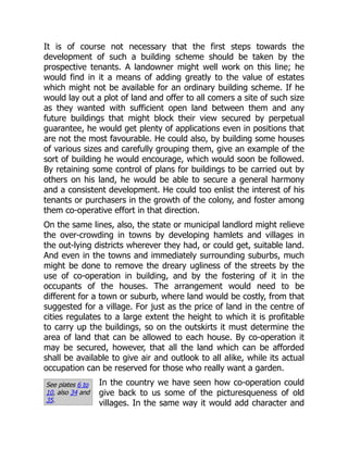 See plates 6 to
10, also 34 and
35.
It is of course not necessary that the first steps towards the
development of such a building scheme should be taken by the
prospective tenants. A landowner might well work on this line; he
would find in it a means of adding greatly to the value of estates
which might not be available for an ordinary building scheme. If he
would lay out a plot of land and offer to all comers a site of such size
as they wanted with sufficient open land between them and any
future buildings that might block their view secured by perpetual
guarantee, he would get plenty of applications even in positions that
are not the most favourable. He could also, by building some houses
of various sizes and carefully grouping them, give an example of the
sort of building he would encourage, which would soon be followed.
By retaining some control of plans for buildings to be carried out by
others on his land, he would be able to secure a general harmony
and a consistent development. He could too enlist the interest of his
tenants or purchasers in the growth of the colony, and foster among
them co-operative effort in that direction.
On the same lines, also, the state or municipal landlord might relieve
the over-crowding in towns by developing hamlets and villages in
the out-lying districts wherever they had, or could get, suitable land.
And even in the towns and immediately surrounding suburbs, much
might be done to remove the dreary ugliness of the streets by the
use of co-operation in building, and by the fostering of it in the
occupants of the houses. The arrangement would need to be
different for a town or suburb, where land would be costly, from that
suggested for a village. For just as the price of land in the centre of
cities regulates to a large extent the height to which it is profitable
to carry up the buildings, so on the outskirts it must determine the
area of land that can be allowed to each house. By co-operation it
may be secured, however, that all the land which can be afforded
shall be available to give air and outlook to all alike, while its actual
occupation can be reserved for those who really want a garden.
In the country we have seen how co-operation could
give back to us some of the picturesqueness of old
villages. In the same way it would add character and
 