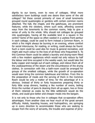 dignity to our towns, even to rows of cottages. What more
satisfactory town buildings could one desire than some of the old
colleges? Yet these consist primarily of rows of small tenements
grouped round quadrangles or gardens with certain common rooms
attached. The hall, the chapel, and the gatehouse, are prominent
features; while the cloisters, where such exist, affording covered
ways from the tenements to the common rooms, help to give a
sense of unity to the whole. Why should not cottages be grouped
into quadrangles, having all the available land in a square in the
centre? Some of the space so often wasted in a useless front parlour
in each cottage, could be used to form instead a Common Room, in
which a fire might always be burning in an evening, where comfort
for social intercourse, for reading, or writing, could always be found.
Such a room could be used also for music & general recreation, and
might add much colour to the lives of all those who frequented it. To
this Common Room could be added a laundry and drying-room fitted
with a few modern appliances which would not only reduce by half
the labour and time occupied in the weekly wash, but would take the
bulky copper and mangle out of each cottage, and relieve them all of
the unpleasantness of the steam and the encumbrance of the drying
clothes. In connection with this a bath-room could be arranged for
groups of the smallest cottages, while the growth of co-operation
would soon bring the common bakehouse and kitchen. From this to
the preparation of meals and the serving of them in the Common
Room would be only a matter of time; for the advantage of it is
obvious. Instead of thirty or forty housewives preparing thirty or
forty little scrap dinners, heating a like number of ovens, boiling
thrice the number of pans & cleaning them all up again, two or three
of them retained as cooks by the little settlement would do the
whole, and could give better and cheaper meals into the bargain.
It is not only to those who live in cottages that co-operation offers
advantages. From another class we hear much of the great servant
difficulty. Hotels, boarding houses, and hydropathics, are springing
up in every direction to accommodate those who are seeking to
escape from the worry of servants, the trouble and expense of jerry-
 