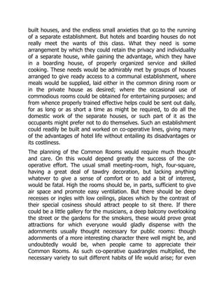 built houses, and the endless small anxieties that go to the running
of a separate establishment. But hotels and boarding houses do not
really meet the wants of this class. What they need is some
arrangement by which they could retain the privacy and individuality
of a separate house, while gaining the advantage, which they have
in a boarding house, of properly organized service and skilled
cooking. These needs would be admirably met by groups of houses
arranged to give ready access to a communal establishment, where
meals would be supplied, laid either in the common dining room or
in the private house as desired; where the occasional use of
commodious rooms could be obtained for entertaining purposes; and
from whence properly trained effective helps could be sent out daily,
for as long or as short a time as might be required, to do all the
domestic work of the separate houses, or such part of it as the
occupants might prefer not to do themselves. Such an establishment
could readily be built and worked on co-operative lines, giving many
of the advantages of hotel life without entailing its disadvantages or
its costliness.
The planning of the Common Rooms would require much thought
and care. On this would depend greatly the success of the co-
operative effort. The usual small meeting-room, high, four-square,
having a great deal of tawdry decoration, but lacking anything
whatever to give a sense of comfort or to add a bit of interest,
would be fatal. High the rooms should be, in parts, sufficient to give
air space and promote easy ventilation. But there should be deep
recesses or ingles with low ceilings, places which by the contrast of
their special cosiness should attract people to sit there. If there
could be a little gallery for the musicians, a deep balcony overlooking
the street or the gardens for the smokers, these would prove great
attractions for which everyone would gladly dispense with the
adornments usually thought necessary for public rooms: though
adornments of a more interesting character there well might be, and
undoubtedly would be, when people came to appreciate their
Common Rooms. As such co-operative quadrangles multiplied, the
necessary variety to suit different habits of life would arise; for even
 