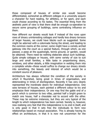 those composed of houses of similar size would become
differentiated, somewhat as different colleges in a university acquire
a character for hard reading, for athletics, or for sport, and each
could choose according to his tastes. The essential thing from the
æsthetic point of view is that there shall be enough co-operation to
secure some grouping of buildings, some centralising influence on
them.
How different our streets would look if instead of the rows upon
rows of dreary uninteresting cottages and hardly less dreary terraces
of larger houses, we could have blocks such as suggested. Some
might be adorned with a colonnade facing the street, and leading to
the common rooms at the corner; some might have a comely arched
gateway into the court as a special feature, through which, as one
passed, a peep at the quadrangle, tennis ground, or garden, would
be obtained. There need be nothing elaborate about such buildings.
Quite simple cottages or houses, with some variety of size to suit
large and small families, a little taste in proportioning doors,
windows, and other details, a little imagination in welding them into
a complete whole—these would suffice to change our dreary streets
into something, the beauty and interest of which would be a
constant source of pleasure.
Architecture has always reflected the condition of the society in
which it flourished, being great in times of organisation, and
deteriorating in times of disintegration. Recently it has very clearly
represented the inordinate desire for individual independence. One
sees terraces of houses, each painted a different colour to try and
emphasize their independence. Or one may find the gable end of a
porch which is common to two villas, painted half a bright green to
match one house, half a chocolate red to accord with the other.
These may be extreme instances, but they are very typical of the
length to which independence has been carried. Society is, however,
now realising very fast that this independence is no end in itself, and
is only good in that it sets free the individuals to form new
relationships based on mutual association. This is already having its
effect on architecture, in that it is now not uncommon for the
 
