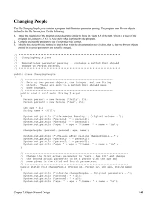 Chapter 7: Object-Oriented Design 103
Changing People
The file ChangingPeople.java contains a program that illustrates parameter passing. The program uses Person objects
defined in the file Person.java. Do the following:
1. Trace the execution of the program using diagrams similar to those in Figure 6.5 of the text (which is a trace of the
program in Listings 6.15–6.17). Also show what is printed by the program.
2. Compile and run the program to see if your trace was correct.
3. Modify the changePeople method so that it does what the documentation says it does, that is, the two Person objects
passed in as actual parameters are actually changed.
// ******************************************************************
// ChangingPeople.java
//
// Demonstrates parameter passing -- contains a method that should
// change to Person objects.
// ******************************************************************
public class ChangingPeople
{
// ---------------------------------------------------------
// Sets up two person objects, one integer, and one String
// object. These are sent to a method that should make
// some changes.
// ---------------------------------------------------------
public static void main (String[] args)
{
Person person1 = new Person ("Sally", 13);
Person person2 = new Person ("Sam", 15);
int age = 21;
String name = "Jill";
System.out.println ("nParameter Passing... Original values...");
System.out.println ("person1: " + person1);
System.out.println ("person2: " + person2);
System.out.println ("age: " + age + "tname: " + name + "n");
changePeople (person1, person2, age, name);
System.out.println ("nValues after calling changePeople...");
System.out.println ("person1: " + person1);
System.out.println ("person2: " + person2);
System.out.println ("age: " + age + "tname: " + name + "n");
}
// -------------------------------------------------------------------
// Change the first actual parameter to "Jack - Age 101" and change
// the second actual parameter to be a person with the age and
// name given in the third and fourth parameters.
// -------------------------------------------------------------------
public static void changePeople (Person p1, Person p2, int age, String name)
{
System.out.println ("nInside changePeople... Original parameters...");
System.out.println ("person1: " + p1);
System.out.println ("person2: " + p2);
System.out.println ("age: " + age + "tname: " + name + "n");
 