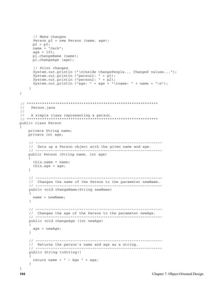 104 Chapter 7: Object-Oriented Design
// Make changes
Person p3 = new Person (name, age);
p2 = p3;
name = "Jack";
age = 101;
p1.changeName (name);
p1.changeAge (age);
// Print changes
System.out.println ("nInside changePeople... Changed values...");
System.out.println ("person1: " + p1);
System.out.println ("person2: " + p2);
System.out.println ("age: " + age + "tname: " + name + "n");
}
}
// ************************************************************
// Person.java
//
// A simple class representing a person.
// ************************************************************
public class Person
{
private String name;
private int age;
// ----------------------------------------------------------
// Sets up a Person object with the given name and age.
// ----------------------------------------------------------
public Person (String name, int age)
{
this.name = name;
this.age = age;
}
// ----------------------------------------------------------
// Changes the name of the Person to the parameter newName.
// ----------------------------------------------------------
public void changeName(String newName)
{
name = newName;
}
// ----------------------------------------------------------
// Changes the age of the Person to the parameter newAge.
// ----------------------------------------------------------
public void changeAge (int newAge)
{
age = newAge;
}
// ----------------------------------------------------------
// Returns the person's name and age as a string.
// ----------------------------------------------------------
public String toString()
{
return name + " - Age " + age;
}
}
 