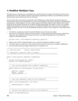 106 Chapter 7: Object-Oriented Design
A Modified MiniQuiz Class
Files Question.java, Complexity.java, and MiniQuiz.java contain the classes in Listings 6.8-6.10of the text. These classes
demonstrate the use of the Complexity interface; class Question implements the interface, and class MiniQuiz creates two
Question objects and uses them to give the user a short quiz.
Save these three files to your directory and study the code in MiniQuiz.java. Notice that after the Question objects are
created, almost exactly the same code appears twice, once to ask and grade the first question, and again to ask and grade the
second question. Another approach is to write a method askQuestion that takes a Question object and does all the work of
asking the user the question, getting the user’s response, and determining whether the response is correct. You could then
simply call this method twice, once for q1 and once for q2. Modify the MiniQuiz class so that it has such an askQuestion
method, and replace the code in main that asks and grades the questions with two calls to askQuestion. Some things to keep
in mind:
The definition of askQuestion should be inside the MiniQuiz class but after the main method.
Since main is a static method, askQuestion must be static too. (A static method cannot call an instance method of the
same class.) Also, askQuestion is for use only by this class, so it should be declared private. So the header for
askQuestion should look like this:
private static void askQuestion(Question question)
• String possible, which is currently declared in main, will need to be defined in askQuestion instead.
• The Scanner object scan needs to be a static variable and moved outside of main (so it is available to askQuestion).
• You do not need to make any changes to Question.java or Complexity .java.
//****************************************************************
// Question.java Author: Lewis/Loftus
//
// Represents a question (and its answer).
//****************************************************************
public class Question implements Complexity
{
private String question, answer;
private int complexityLevel;
//--------------------------------------------------------------
// Sets up the question with a default complexity.
//--------------------------------------------------------------
public Question (String query, String result)
{
question = query;
answer = result;
complexityLevel = 1;
}
//--------------------------------------------------------------
// Sets the complexity level for this question.
//--------------------------------------------------------------
public void setComplexity (int level)
{
complexityLevel = level;
}
//--------------------------------------------------------------
// Returns the complexity level for this question.
//--------------------------------------------------------------
public int getComplexity()
 