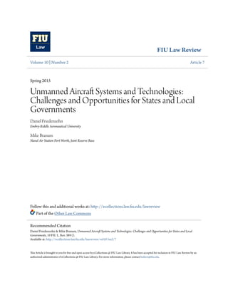 FIU Law Review
Volume 10 | Number 2 Article 7
Spring 2015
Unmanned Aircraft Systems and Technologies:
Challenges and Opportunities for States and Local
Governments
Daniel Friedenzohn
Embry-Riddle Aeronautical University
Mike Branum
Naval Air Station Fort Worth, Joint Reserve Base
Follow this and additional works at: http://ecollections.law.fiu.edu/lawreview
Part of the Other Law Commons
This Article is brought to you for free and open access by eCollections @ FIU Law Library. It has been accepted for inclusion in FIU Law Review by an
authorized administrator of eCollections @ FIU Law Library. For more information, please contact lisdavis@fiu.edu.
Recommended Citation
Daniel Friedenzohn & Mike Branum, Unmanned Aircraft Systems and Technologies: Challenges and Opportunities for States and Local
Governments, 10 FIU L. Rev. 389 ().
Available at: http://ecollections.law.fiu.edu/lawreview/vol10/iss2/7
 