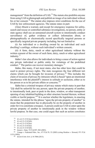04 - FRIEDENZOHN_FINAL_1.4.DOCX (DO NOT DELETE) 1/4/16 10:50 PM
398 FIU Law Review [Vol. 10:389
management” from the definition of UAS.75
The statute also prohibits anyone
from using UAS to photograph and publish an image of an individual without
his or her consent.76
The statute also imposes strict conditions for the use of
UAS by law enforcement agencies. The statute states in part:
(2)(a) Absent a warrant, and except for emergency response for safety,
search and rescue or controlled substance investigations, no person, entity or
state agency shall use an unmanned aircraft system to intentionally conduct
surveillance of, gather evidence or collect information about, or
photographically or electronically record specifically targeted persons or
specifically targeted private property including, but not limited to:
(i) An individual or a dwelling owned by an individual and such
dwelling’s curtilage, without such individual’s written consent;
(ii) A farm, dairy, ranch or other agricultural industry without the
written consent of the owner of such farm, dairy, ranch or other agricultural
industry.77
Idaho’s law also allows for individuals to bring a cause of action against
any private individual or public entity for violations of the prohibited
conduct.78
The parties can recover monetary damages.79
Idaho, like many, if not most states, also has other laws that could be
used to protect privacy rights. The state recognizes the four different tort
claims which can be brought for invasion of privacy.80
This includes the
claim of invasion of privacy by intrusion which is based “upon an intentional
interference with the plaintiff’s interest in solitude or seclusion, either as to
his person or as to his private affairs or concerns.”81
Idaho has a criminal trespass of privacy statute which states in part that
“[i]t shall be unlawful for any person, upon the private property of another,
to intentionally look, peer or peek in the door, window, or other transparent
opening of any inhabited building or other structure located thereon, without
visible or lawful purpose.”82
It is unclear whether the legislature, in enacting
the statute, intended for the phrase “upon the private property of another” to
mean that the perpetrator has to physically be on the property of another in
order for it to constitute a trespass. A person could use UAS to enter upon the
private property of another to intentionally peek in the window without
lawful purpose. In that case, one could argue that such an action constitutes
75 Id. at § 21-213(1)(a)-(1)(b)(ii).
76 Id. at § 21-213(2)(b).
77 Id. at § 21-213(2)(a).
78 Id. at § 21-213(3)(a).
79 Id. at § 21-213(3)(b).
80 Jensen v. State, 72 P.3d 897, 902 (2003).
81 Uranga v. Federated Pubs., Inc., 67 P.3d 29, 32 (2003) (citing Hoskins v. Howard, 971 P.2d
1135 (1999)).
82 IDAHO CODE ANN. § 18-7006 (2013).
 