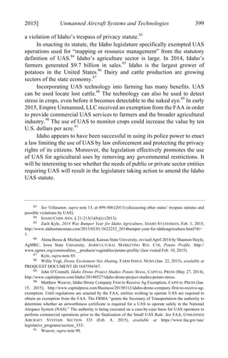 04 - FRIEDENZOHN_FINAL_1.4.DOCX (DO NOT DELETE) 1/4/16 10:50 PM
2015] Unmanned Aircraft Systems and Technologies 399
a violation of Idaho’s trespass of privacy statute.83
In enacting its statute, the Idaho legislature specifically exempted UAS
operations used for “mapping or resource management” from the statutory
definition of UAS.84
Idaho’s agriculture sector is large. In 2014, Idaho’s
farmers generated $9.7 billion in sales.85
Idaho is the largest grower of
potatoes in the United States.86
Dairy and cattle production are growing
sectors of the state economy.87
Incorporating UAS technology into farming has many benefits. UAS
can be used locate lost cattle.88
The technology can also be used to detect
stress in crops, even before it becomes detectable to the naked eye.89
In early
2015, Empire Unmanned, LLC received an exemption from the FAA in order
to provide commercial UAS services to farmers and the broader agricultural
industry.90
The use of UAS to monitor crops could increase the value by ten
U.S. dollars per acre.91
Idaho appears to have been successful in using its police power to enact
a law limiting the use of UAS by law enforcement and protecting the privacy
rights of its citizens. Moreover, the legislation effectively promotes the use
of UAS for agricultural uses by removing any governmental restrictions. It
will be interesting to see whether the needs of public or private sector entities
requiring UAS will result in the legislature taking action to amend the Idaho
UAS statute.
83 See Villasenor, supra note 13, at 499-500 (2013) (discussing other states’ trespass statutes and
possible violations by UAS).
84 IDAHO CODE ANN. § 21-213(1)(b)(i) (2013).
85 Zach Kyle, 2014 Was Bumper Year for Idaho Agriculture, IDAHO STATESMAN, Feb. 1, 2015,
http://www.idahostatesman.com/2015/02/01/3622252_2014bumper-year-for-idahoagriculture.html?rh=
1.
86 Alena Bosse & Michael Boland, Kansas State University, revised April 2014 by Shannon Hoyle,
AgMRC, Iowa State University, AGRICULTURAL MARKETING RES. CTR, Potato Profile, http://
www.agmrc.org/commodities__products/vegetables/potato-profile/ (last visited Feb. 10, 2015).
87 Kyle, supra note 85.
88 Willie Vogt, Drone Excitement Not Abating, FARM INDUS. NEWS (Jan. 22, 2015), available at
PROQUEST DOCUMENT ID 1647594367.
89 John O’Connell, Idaho Drone Project Studies Potato Stress, CAPITAL PRESS (May 27, 2014),
http://www.capitalpress.com/Idaho/20140527/idaho-drone-project-studies-potato-stress.
90 Matthew Weaver, Idaho Drone Company First to Receive Ag Exemption, CAPITAL PRESS (Jan.
15, 2015), http://www.capitalpress.com/Business/20150112/idaho-drone-company-first-to-receive-ag-
exemption. Until regulations are enacted by the FAA, entities wishing to operate UAS are required to
obtain an exemption from the FAA. The FRMA “grants the Secretary of Transportation the authority to
determine whether an airworthiness certificate is required for a UAS to operate safely in the National
Airspace System (NAS).” The authority is being executed on a case-by-case basis for UAS operators to
perform commercial operations prior to the finalization of the Small UAS Rule. See FAA, UNMANNED
AIRCRAFT SYSTEMS SECTION 333 (Feb. 8, 2015), available at https://www.faa.gov/uas/
legislative_programs/section_333/.
91 Weaver, supra note 90.
 