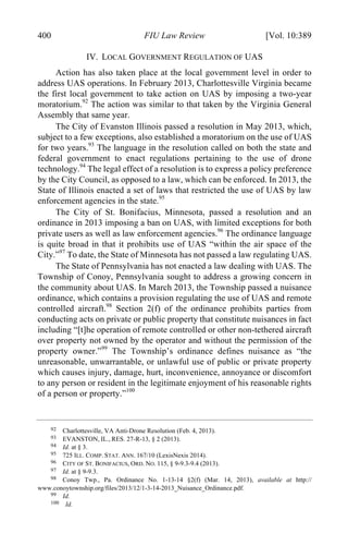 04 - FRIEDENZOHN_FINAL_1.4.DOCX (DO NOT DELETE) 1/4/16 10:50 PM
400 FIU Law Review [Vol. 10:389
IV. LOCAL GOVERNMENT REGULATION OF UAS
Action has also taken place at the local government level in order to
address UAS operations. In February 2013, Charlottesville Virginia became
the first local government to take action on UAS by imposing a two-year
moratorium.92
The action was similar to that taken by the Virginia General
Assembly that same year.
The City of Evanston Illinois passed a resolution in May 2013, which,
subject to a few exceptions, also established a moratorium on the use of UAS
for two years.93
The language in the resolution called on both the state and
federal government to enact regulations pertaining to the use of drone
technology.94
The legal effect of a resolution is to express a policy preference
by the City Council, as opposed to a law, which can be enforced. In 2013, the
State of Illinois enacted a set of laws that restricted the use of UAS by law
enforcement agencies in the state.95
The City of St. Bonifacius, Minnesota, passed a resolution and an
ordinance in 2013 imposing a ban on UAS, with limited exceptions for both
private users as well as law enforcement agencies.96
The ordinance language
is quite broad in that it prohibits use of UAS “within the air space of the
City.”97
To date, the State of Minnesota has not passed a law regulating UAS.
The State of Pennsylvania has not enacted a law dealing with UAS. The
Township of Conoy, Pennsylvania sought to address a growing concern in
the community about UAS. In March 2013, the Township passed a nuisance
ordinance, which contains a provision regulating the use of UAS and remote
controlled aircraft.98
Section 2(f) of the ordinance prohibits parties from
conducting acts on private or public property that constitute nuisances in fact
including “[t]he operation of remote controlled or other non-tethered aircraft
over property not owned by the operator and without the permission of the
property owner.”99
The Township’s ordinance defines nuisance as “the
unreasonable, unwarrantable, or unlawful use of public or private property
which causes injury, damage, hurt, inconvenience, annoyance or discomfort
to any person or resident in the legitimate enjoyment of his reasonable rights
of a person or property.”100
92 Charlottesville, VA Anti-Drone Resolution (Feb. 4, 2013).
93 EVANSTON, IL., RES. 27-R-13, § 2 (2013).
94 Id. at § 3.
95 725 ILL. COMP. STAT. ANN. 167/10 (LexisNexis 2014).
96 CITY OF ST. BONIFACIUS, ORD. NO. 115, § 9-9.3-9.4 (2013).
97 Id. at § 9-9.3.
98 Conoy Twp., Pa. Ordinance No. 1-13-14 §2(f) (Mar. 14, 2013), available at http://
www.conoytownship.org/files/2013/12/1-3-14-2013_Nuisance_Ordinance.pdf.
99 Id.
100 Id.
 