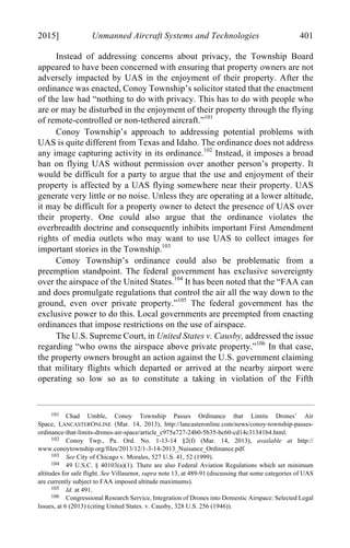 04 - FRIEDENZOHN_FINAL_1.4.DOCX (DO NOT DELETE) 1/4/16 10:50 PM
2015] Unmanned Aircraft Systems and Technologies 401
Instead of addressing concerns about privacy, the Township Board
appeared to have been concerned with ensuring that property owners are not
adversely impacted by UAS in the enjoyment of their property. After the
ordinance was enacted, Conoy Township’s solicitor stated that the enactment
of the law had “nothing to do with privacy. This has to do with people who
are or may be disturbed in the enjoyment of their property through the flying
of remote-controlled or non-tethered aircraft.”101
Conoy Township’s approach to addressing potential problems with
UAS is quite different from Texas and Idaho. The ordinance does not address
any image capturing activity in its ordinance.102
Instead, it imposes a broad
ban on flying UAS without permission over another person’s property. It
would be difficult for a party to argue that the use and enjoyment of their
property is affected by a UAS flying somewhere near their property. UAS
generate very little or no noise. Unless they are operating at a lower altitude,
it may be difficult for a property owner to detect the presence of UAS over
their property. One could also argue that the ordinance violates the
overbreadth doctrine and consequently inhibits important First Amendment
rights of media outlets who may want to use UAS to collect images for
important stories in the Township.103
Conoy Township’s ordinance could also be problematic from a
preemption standpoint. The federal government has exclusive sovereignty
over the airspace of the United States.104
It has been noted that the “FAA can
and does promulgate regulations that control the air all the way down to the
ground, even over private property.”105
The federal government has the
exclusive power to do this. Local governments are preempted from enacting
ordinances that impose restrictions on the use of airspace.
The U.S. Supreme Court, in United States v. Causby, addressed the issue
regarding “who owns the airspace above private property.”106
In that case,
the property owners brought an action against the U.S. government claiming
that military flights which departed or arrived at the nearby airport were
operating so low so as to constitute a taking in violation of the Fifth
101 Chad Umble, Conoy Township Passes Ordinance that Limits Drones’ Air
Space, LANCASTERONLINE (Mar. 14, 2013), http://lancasteronline.com/news/conoy-township-passes-
ordinance-that-limits-drones-air-space/article_c975a727-24b0-5b35-bc60-cd14c31341b4.html.
102 Conoy Twp., Pa. Ord. No. 1-13-14 §2(f) (Mar. 14, 2013), available at http://
www.conoytownship.org/files/2013/12/1-3-14-2013_Nuisance_Ordinance.pdf.
103 See City of Chicago v. Morales, 527 U.S. 41, 52 (1999).
104 49 U.S.C. § 40103(a)(1). There are also Federal Aviation Regulations which set minimum
altitudes for safe flight. See Villasenor, supra note 13, at 489-91 (discussing that some categories of UAS
are currently subject to FAA imposed altitude maximums).
105 Id. at 491.
106 Congressional Research Service, Integration of Drones into Domestic Airspace: Selected Legal
Issues, at 6 (2013) (citing United States. v. Causby, 328 U.S. 256 (1946)).
 