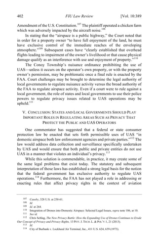04 - FRIEDENZOHN_FINAL_1.4.DOCX (DO NOT DELETE) 1/4/16 10:50 PM
402 FIU Law Review [Vol. 10:389
Amendment of the U.S. Constitution.107
The plaintiff operated a chicken farm
which was adversely impacted by the aircraft noise.108
In stating that the “airspace is a public highway,” the Court noted that
in order for a property owner “to have full enjoyment of the land, he must
have exclusive control of the immediate reaches of the enveloping
atmosphere.”109
Subsequent cases have “clearly established that overhead
flights leading to impairment of the owner’s livelihood or that cause physical
damage qualify as an interference with use and enjoyment of property.”110
The Conoy Township’s nuisance ordinance prohibiting the use of
UAS—unless it occurs on the operator’s own property, or with the property
owner’s permission, may be problematic once a final rule is enacted by the
FAA. Court challenges may be brought to determine the legal authority of
local governments to regulate nuisance activity versus the broad authority of
the FAA to regulate airspace activity. Even if a court were to rule against a
local government, the role of states and local governments to use their police
powers to regulate privacy issues related to UAS operations may be
upheld.111
V. CONCLUSION: STATES AND LOCAL GOVERNMENTS SHOULD PLAY
IMPORTANT ROLES IN REGULATING AREAS SUCH AS PRIVACY THAT
PROTECT THE PUBLIC AND UAS OPERATORS
One commentator has suggested that a federal or state consumer
protection law be enacted that sets forth permissible uses of UAS “in
domestic airspace both law enforcement agencies and private parties.”112
The
law would address data collection and surveillance specifically undertaken
by UAS and would ensure that both public and private entities do not use
UAS in a manner that violates an individual’s privacy.113
While this solution is commendable, in practice, it may create some of
the same legal problems that exist today. The statutory and subsequent
interpretation of those laws has established a strong legal basis for the notion
that the federal government has exclusive authority to regulate UAS
operations.114
Furthermore, the FAA has not played a role in addressing or
enacting rules that affect privacy rights in the context of aviation
107 Causby, 328 U.S. at 258-61.
108 Id.
109 Id. at 264.
110 Integration of Drones into Domestic Airspace: Selected Legal Issues, supra note 106, at 10.
111 See id.
112 Chris Schlag, The New Privacy Battle: How the Expanding Use of Drones Continues to Erode
Our Concept of Privacy and Privacy Rights, 13 PITT. J. TECH. L. & POL’Y 1, 21 (2013).
113 Id.
114 City of Burbank v. Lockheed Air Terminal, Inc., 411 U.S. 624, 639 (1973).
 