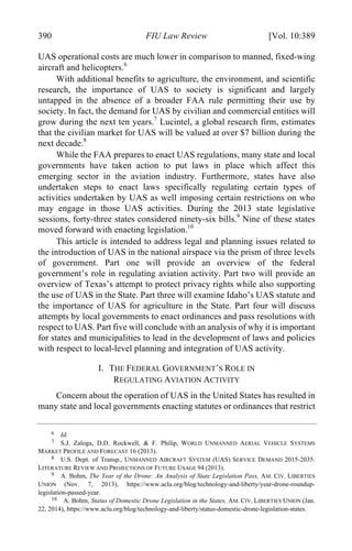04 - FRIEDENZOHN_FINAL_1.4.DOCX (DO NOT DELETE) 1/4/16 10:50 PM
390 FIU Law Review [Vol. 10:389
UAS operational costs are much lower in comparison to manned, fixed-wing
aircraft and helicopters.6
With additional benefits to agriculture, the environment, and scientific
research, the importance of UAS to society is significant and largely
untapped in the absence of a broader FAA rule permitting their use by
society. In fact, the demand for UAS by civilian and commercial entities will
grow during the next ten years.7
Lucintel, a global research firm, estimates
that the civilian market for UAS will be valued at over $7 billion during the
next decade.8
While the FAA prepares to enact UAS regulations, many state and local
governments have taken action to put laws in place which affect this
emerging sector in the aviation industry. Furthermore, states have also
undertaken steps to enact laws specifically regulating certain types of
activities undertaken by UAS as well imposing certain restrictions on who
may engage in those UAS activities. During the 2013 state legislative
sessions, forty-three states considered ninety-six bills.9
Nine of these states
moved forward with enacting legislation.10
This article is intended to address legal and planning issues related to
the introduction of UAS in the national airspace via the prism of three levels
of government. Part one will provide an overview of the federal
government’s role in regulating aviation activity. Part two will provide an
overview of Texas’s attempt to protect privacy rights while also supporting
the use of UAS in the State. Part three will examine Idaho’s UAS statute and
the importance of UAS for agriculture in the State. Part four will discuss
attempts by local governments to enact ordinances and pass resolutions with
respect to UAS. Part five will conclude with an analysis of why it is important
for states and municipalities to lead in the development of laws and policies
with respect to local-level planning and integration of UAS activity.
I. THE FEDERAL GOVERNMENT’S ROLE IN
REGULATING AVIATION ACTIVITY
Concern about the operation of UAS in the United States has resulted in
many state and local governments enacting statutes or ordinances that restrict
6 Id.
7 S.J. Zaloga, D.D. Rockwell, & F. Philip, WORLD UNMANNED AERIAL VEHICLE SYSTEMS
MARKET PROFILE AND FORECAST 16 (2013).
8 U.S. Dept. of Transp., UNMANNED AIRCRAFT SYSTEM (UAS) SERVICE DEMAND 2015-2035:
LITERATURE REVIEW AND PROJECTIONS OF FUTURE USAGE 94 (2013).
9 A. Bohm, The Year of the Drone: An Analysis of State Legislation Pass, AM. CIV. LIBERTIES
UNION (Nov. 7, 2013), https://www.aclu.org/blog/technology-and-liberty/year-drone-roundup-
legislation-passed-year.
10 A. Bohm, Status of Domestic Drone Legislation in the States, AM. CIV. LIBERTIES UNION (Jan.
22, 2014), https://www.aclu.org/blog/technology-and-liberty/status-domestic-drone-legislation-states.
 
