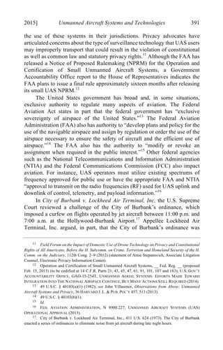 04 - FRIEDENZOHN_FINAL_1.4.DOCX (DO NOT DELETE) 1/4/16 10:50 PM
2015] Unmanned Aircraft Systems and Technologies 391
the use of these systems in their jurisdictions. Privacy advocates have
articulated concerns about the type of surveillance technology that UAS users
may improperly transport that could result in the violation of constitutional
as well as common law and statutory privacy rights.11
Although the FAA has
released a Notice of Proposed Rulemaking (NPRM) for the Operation and
Certification of Small Unmanned Aircraft Systems, a Government
Accountability Office report to the House of Representatives indicates the
FAA plans to issue a final rule approximately sixteen months after releasing
its small UAS NPRM.12
The United States government has broad and, in some situations,
exclusive authority to regulate many aspects of aviation. The Federal
Aviation Act states in part that the federal government has “exclusive
sovereignty of airspace of the United States.”13
The Federal Aviation
Administration (FAA) also has authority to “develop plans and policy for the
use of the navigable airspace and assign by regulation or order the use of the
airspace necessary to ensure the safety of aircraft and the efficient use of
airspace.”14
The FAA also has the authority to “modify or revoke an
assignment when required in the public interest.”15
Other federal agencies
such as the National Telecommunications and Information Administration
(NTIA) and the Federal Communications Commission (FCC) also impact
aviation. For instance, UAS operators must utilize existing spectrums of
frequency approved for public use or have the appropriate FAA and NTIA
“approval to transmit on the radio frequencies (RF) used for UAS uplink and
downlink of control, telemetry, and payload information.”16
In City of Burbank v. Lockheed Air Terminal, Inc, the U.S. Supreme
Court reviewed a challenge of the City of Burbank’s ordinance, which
imposed a curfew on flights operated by jet aircraft between 11:00 p.m. and
7:00 a.m. at the Hollywood-Burbank Airport.17
Appellee Lockheed Air
Terminal, Inc. argued, in part, that the City of Burbank’s ordinance was
11 Field Forum on the Impact of Domestic Use of Drone Technology on Privacy and Constitutional
Rights of All Americans, Before the H. Subcomm. on Crime, Terrorism and Homeland Security of the H.
Comm. on the Judiciary, 112th Cong. 2–9 (2012) (statement of Amie Stepanovich, Associate Litigation
Counsel, Electronic Privacy Information Center).
12 Operation and Certification of Small Unmanned Aircraft Systems, __ Fed. Reg. __ (proposed
Feb. 15, 2015) (to be codified at 14 C.F.R. Parts 21, 43, 45, 47, 61, 91, 101, 107 and 183); U.S. GOV’T
ACCOUNTABILITY OFFICE, GAO-15-254T, UNMANNED AERIAL SYSTEMS: EFFORTS MADE TOWARD
INTEGRATION INTO THE NATIONAL AIRSPACE CONTINUE, BUT MANY ACTIONS STILL REQUIRED (2014).
13 49 U.S.C. § 40103(a)(1) (1982); see John Villasenor, Observations from Above: Unmanned
Aircraft Systems and Privacy, 36 HARVARD J. L. & PUB. POL’Y 457, 513 (2013).
14 49 U.S.C. § 40103(b)(1).
15 Id.
16 FED. AVIATION ADMINISTRATION, N 8900.227, UNMANNED AIRCRAFT SYSTEMS (UAS)
OPERATIONAL APPROVAL (2013).
17 City of Burbank v. Lockheed Air Terminal, Inc., 411 U.S. 624 (1973). The City of Burbank
enacted a series of ordinances to eliminate noise from jet aircraft during late night hours.
 