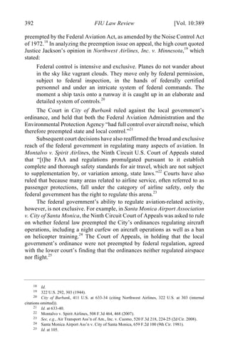 04 - FRIEDENZOHN_FINAL_1.4.DOCX (DO NOT DELETE) 1/4/16 10:50 PM
392 FIU Law Review [Vol. 10:389
preempted by the Federal Aviation Act, as amended by the Noise Control Act
of 1972.18
In analyzing the preemption issue on appeal, the high court quoted
Justice Jackson’s opinion in Northwest Airlines, Inc. v. Minnesota,19
which
stated:
Federal control is intensive and exclusive. Planes do not wander about
in the sky like vagrant clouds. They move only by federal permission,
subject to federal inspection, in the hands of federally certified
personnel and under an intricate system of federal commands. The
moment a ship taxis onto a runway it is caught up in an elaborate and
detailed system of controls.20
The Court in City of Burbank ruled against the local government’s
ordinance, and held that both the Federal Aviation Administration and the
Environmental Protection Agency “had full control over aircraft noise, which
therefore preempted state and local control.”21
Subsequent court decisions have also reaffirmed the broad and exclusive
reach of the federal government in regulating many aspects of aviation. In
Montalvo v. Spirit Airlines, the Ninth Circuit U.S. Court of Appeals stated
that “[t]he FAA and regulations promulgated pursuant to it establish
complete and thorough safety standards for air travel, which are not subject
to supplementation by, or variation among, state laws.”22
Courts have also
ruled that because many areas related to airline service, often referred to as
passenger protections, fall under the category of airline safety, only the
federal government has the right to regulate this arena.23
The federal government’s ability to regulate aviation-related activity,
however, is not exclusive. For example, in Santa Monica Airport Association
v. City of Santa Monica, the Ninth Circuit Court of Appeals was asked to rule
on whether federal law preempted the City’s ordinances regulating aircraft
operations, including a night curfew on aircraft operations as well as a ban
on helicopter training.24
The Court of Appeals, in holding that the local
government’s ordinance were not preempted by federal regulation, agreed
with the lower court’s finding that the ordinances neither regulated airspace
nor flight.25
18 Id.
19 322 U.S. 292, 303 (1944).
20 City of Burbank, 411 U.S. at 633-34 (citing Northwest Airlines, 322 U.S. at 303 (internal
citations omitted)).
21 Id. at 633-40.
22 Montalvo v. Spirit Airlines, 508 F.3d 464, 468 (2007).
23 See, e.g., Air Transport Ass’n of Am., Inc. v. Cuomo, 520 F.3d 218, 224-25 (2d Cir. 2008).
24 Santa Monica Airport Ass’n v. City of Santa Monica, 659 F.2d 100 (9th Cir. 1981).
25 Id. at 105.
 