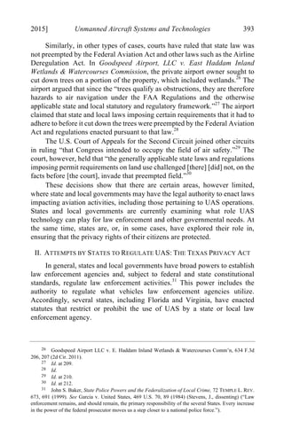 04 - FRIEDENZOHN_FINAL_1.4.DOCX (DO NOT DELETE) 1/4/16 10:50 PM
2015] Unmanned Aircraft Systems and Technologies 393
Similarly, in other types of cases, courts have ruled that state law was
not preempted by the Federal Aviation Act and other laws such as the Airline
Deregulation Act. In Goodspeed Airport, LLC v. East Haddam Inland
Wetlands & Watercourses Commission, the private airport owner sought to
cut down trees on a portion of the property, which included wetlands.26
The
airport argued that since the “trees qualify as obstructions, they are therefore
hazards to air navigation under the FAA Regulations and the otherwise
applicable state and local statutory and regulatory framework.”27
The airport
claimed that state and local laws imposing certain requirements that it had to
adhere to before it cut down the trees were preempted by the Federal Aviation
Act and regulations enacted pursuant to that law.28
The U.S. Court of Appeals for the Second Circuit joined other circuits
in ruling “that Congress intended to occupy the field of air safety.”29
The
court, however, held that “the generally applicable state laws and regulations
imposing permit requirements on land use challenged [there] [did] not, on the
facts before [the court], invade that preempted field.”30
These decisions show that there are certain areas, however limited,
where state and local governments may have the legal authority to enact laws
impacting aviation activities, including those pertaining to UAS operations.
States and local governments are currently examining what role UAS
technology can play for law enforcement and other governmental needs. At
the same time, states are, or, in some cases, have explored their role in,
ensuring that the privacy rights of their citizens are protected.
II. ATTEMPTS BY STATES TO REGULATE UAS: THE TEXAS PRIVACY ACT
In general, states and local governments have broad powers to establish
law enforcement agencies and, subject to federal and state constitutional
standards, regulate law enforcement activities.31
This power includes the
authority to regulate what vehicles law enforcement agencies utilize.
Accordingly, several states, including Florida and Virginia, have enacted
statutes that restrict or prohibit the use of UAS by a state or local law
enforcement agency.
26 Goodspeed Airport LLC v. E. Haddam Inland Wetlands & Watercourses Comm’n, 634 F.3d
206, 207 (2d Cir. 2011).
27 Id. at 209.
28 Id.
29 Id. at 210.
30 Id. at 212.
31 John S. Baker, State Police Powers and the Federalization of Local Crime, 72 TEMPLE L. REV.
673, 691 (1999). See Garcia v. United States, 469 U.S. 70, 89 (1984) (Stevens, J., dissenting) (“Law
enforcement remains, and should remain, the primary responsibility of the several States. Every increase
in the power of the federal prosecutor moves us a step closer to a national police force.”).
 