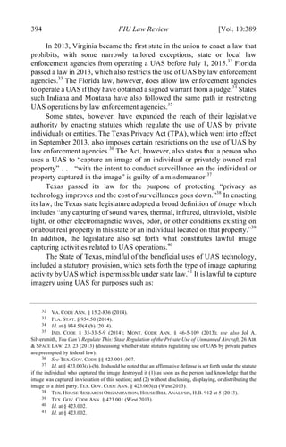 04 - FRIEDENZOHN_FINAL_1.4.DOCX (DO NOT DELETE) 1/4/16 10:50 PM
394 FIU Law Review [Vol. 10:389
In 2013, Virginia became the first state in the union to enact a law that
prohibits, with some narrowly tailored exceptions, state or local law
enforcement agencies from operating a UAS before July 1, 2015.32
Florida
passed a law in 2013, which also restricts the use of UAS by law enforcement
agencies.33
The Florida law, however, does allow law enforcement agencies
to operate a UAS if they have obtained a signed warrant from a judge.34
States
such Indiana and Montana have also followed the same path in restricting
UAS operations by law enforcement agencies.35
Some states, however, have expanded the reach of their legislative
authority by enacting statutes which regulate the use of UAS by private
individuals or entities. The Texas Privacy Act (TPA), which went into effect
in September 2013, also imposes certain restrictions on the use of UAS by
law enforcement agencies.36
The Act, however, also states that a person who
uses a UAS to “capture an image of an individual or privately owned real
property” . . . “with the intent to conduct surveillance on the individual or
property captured in the image” is guilty of a misdemeanor.37
Texas passed its law for the purpose of protecting “privacy as
technology improves and the cost of surveillances goes down.”38
In enacting
its law, the Texas state legislature adopted a broad definition of image which
includes “any capturing of sound waves, thermal, infrared, ultraviolet, visible
light, or other electromagnetic waves, odor, or other conditions existing on
or about real property in this state or an individual located on that property.”39
In addition, the legislature also set forth what constitutes lawful image
capturing activities related to UAS operations.40
The State of Texas, mindful of the beneficial uses of UAS technology,
included a statutory provision, which sets forth the type of image capturing
activity by UAS which is permissible under state law.41
It is lawful to capture
imagery using UAS for purposes such as:
32 VA. CODE ANN. § 15.2-836 (2014).
33 FLA. STAT. § 934.50 (2014).
34 Id. at § 934.50(4)(b) (2014).
35 IND. CODE § 35-33-5-9 (2014); MONT. CODE ANN. § 46-5-109 (2013); see also Jol A.
Silversmith, You Can’t Regulate This: State Regulation of the Private Use of Unmanned Aircraft, 26 AIR
& SPACE LAW. 23, 23 (2013) (discussing whether state statutes regulating use of UAS by private parties
are preempted by federal law).
36 See TEX. GOV. CODE §§ 423.001-.007.
37 Id. at § 423.003(a)-(b). It should be noted that an affirmative defense is set forth under the statute
if the individual who captured the image destroyed it (1) as soon as the person had knowledge that the
image was captured in violation of this section; and (2) without disclosing, displaying, or distributing the
image to a third party. TEX. GOV. CODE ANN. § 423.003(c) (West 2013).
38 TEX. HOUSE RESEARCH ORGANIZATION, HOUSE BILL ANALYSIS, H.B. 912 at 5 (2013).
39 TEX. GOV. CODE ANN. § 423.001 (West 2013).
40 Id. at § 423.002.
41 Id. at § 423.002.
 